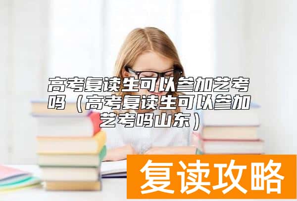 高考复读生可以参加艺考吗（高考复读生可以参加艺考吗山东）